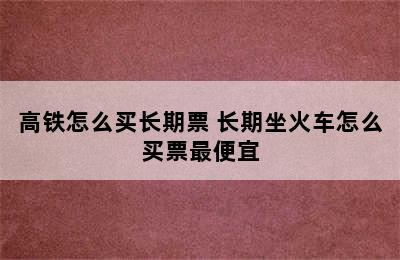 高铁怎么买长期票 长期坐火车怎么买票最便宜